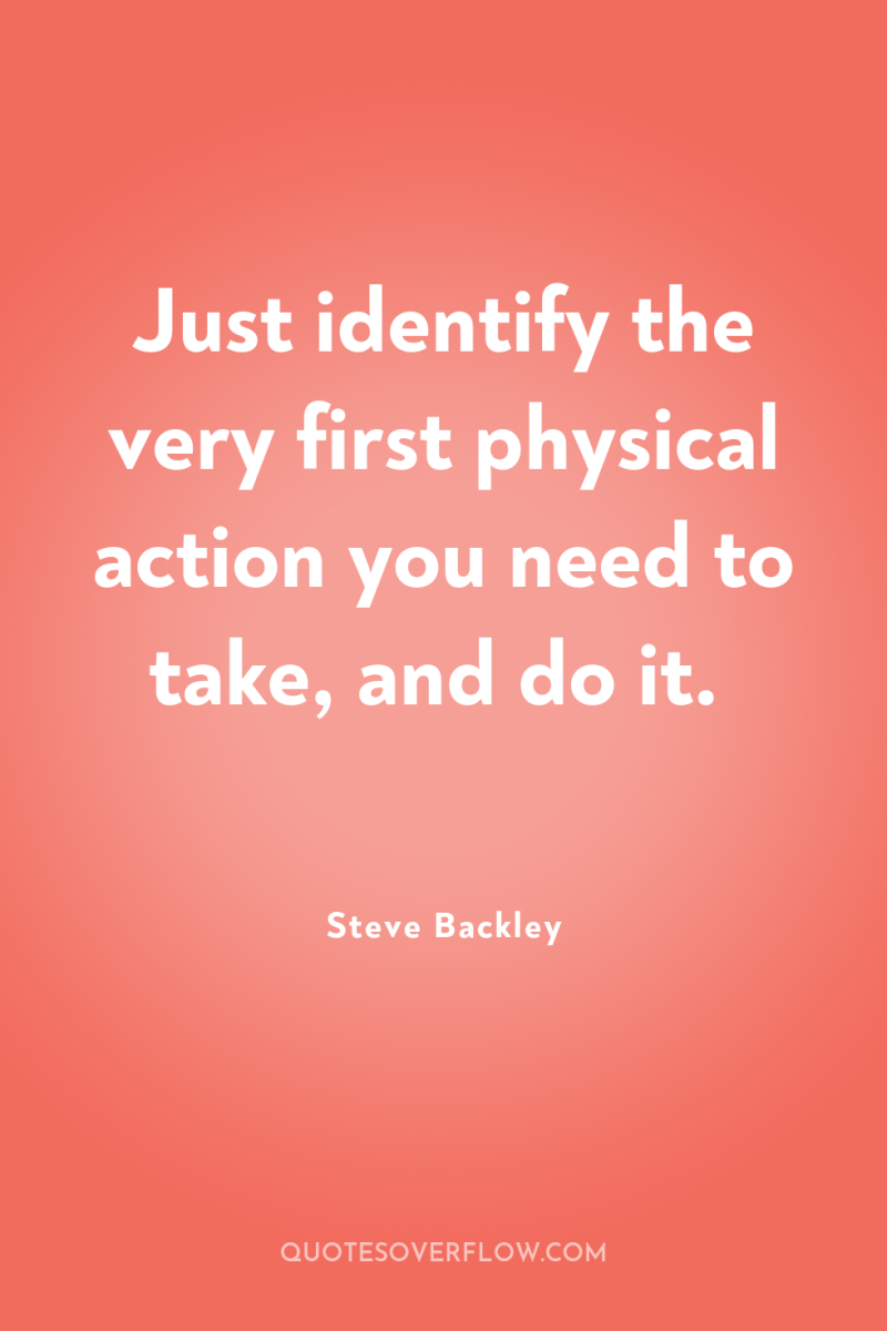Just identify the very first physical action you need to...