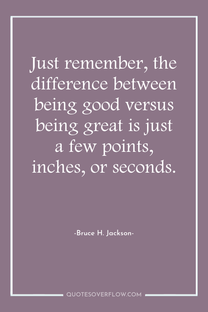 Just remember, the difference between being good versus being great...