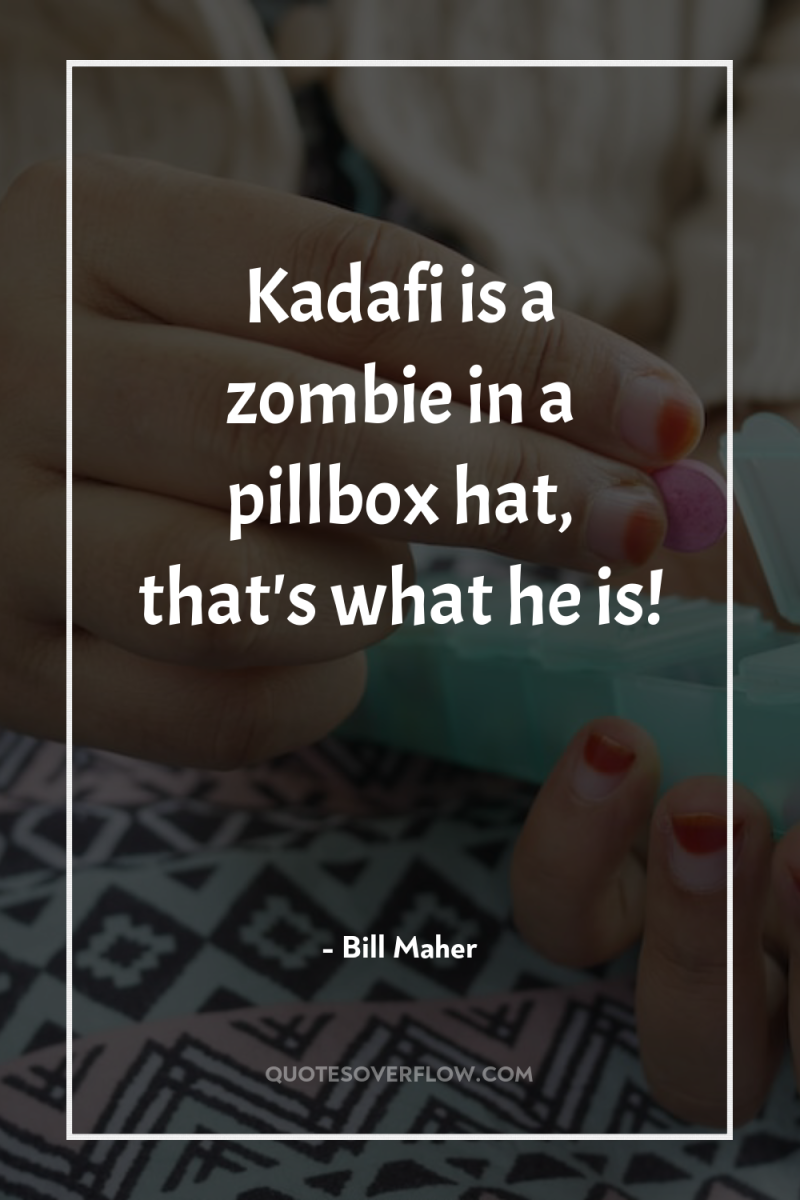 Kadafi is a zombie in a pillbox hat, that's what...