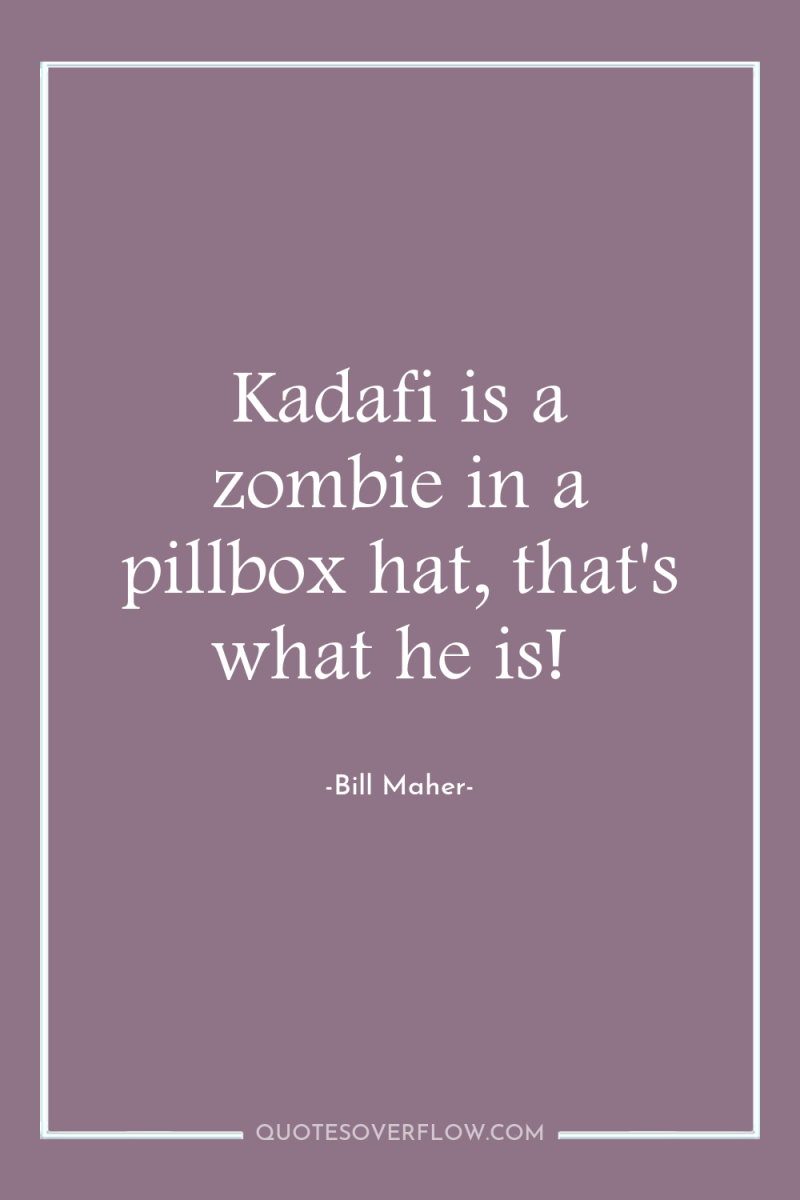 Kadafi is a zombie in a pillbox hat, that's what...