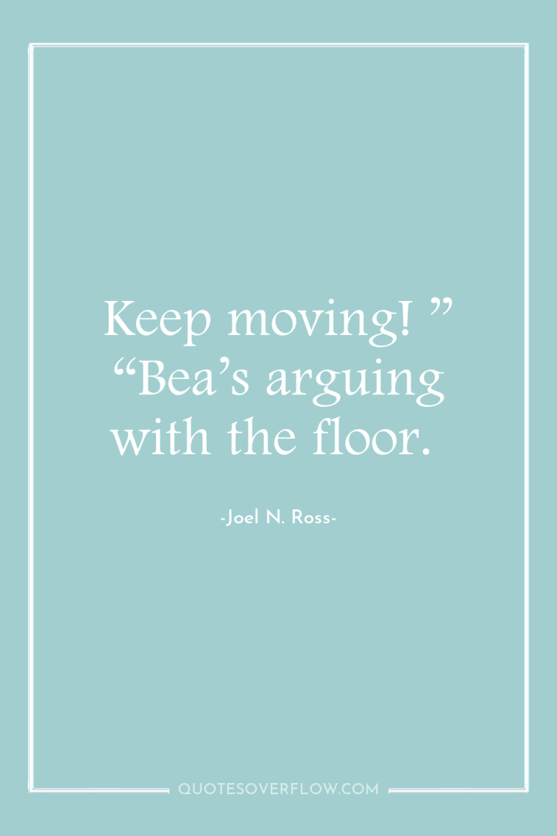 Keep moving! ” “Bea’s arguing with the floor. 
