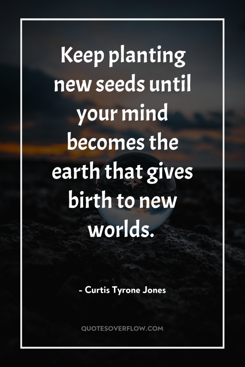 Keep planting new seeds until your mind becomes the earth...