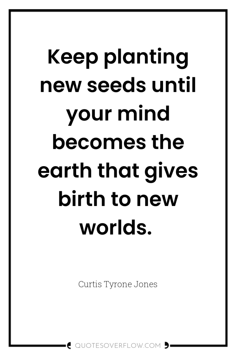 Keep planting new seeds until your mind becomes the earth...