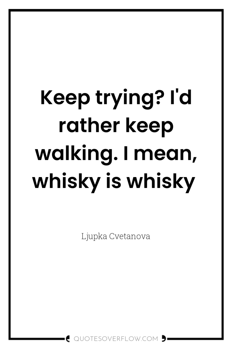 Keep trying? I'd rather keep walking. I mean, whisky is...