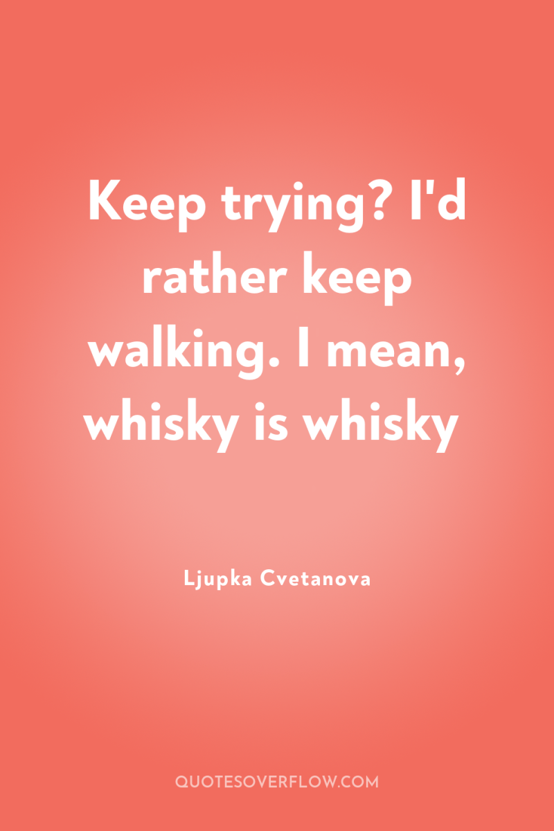 Keep trying? I'd rather keep walking. I mean, whisky is...