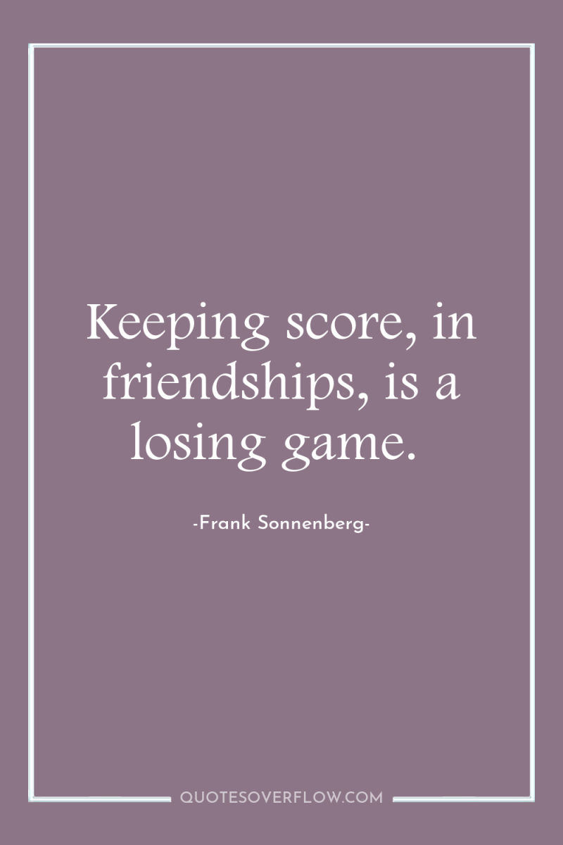 Keeping score, in friendships, is a losing game. 