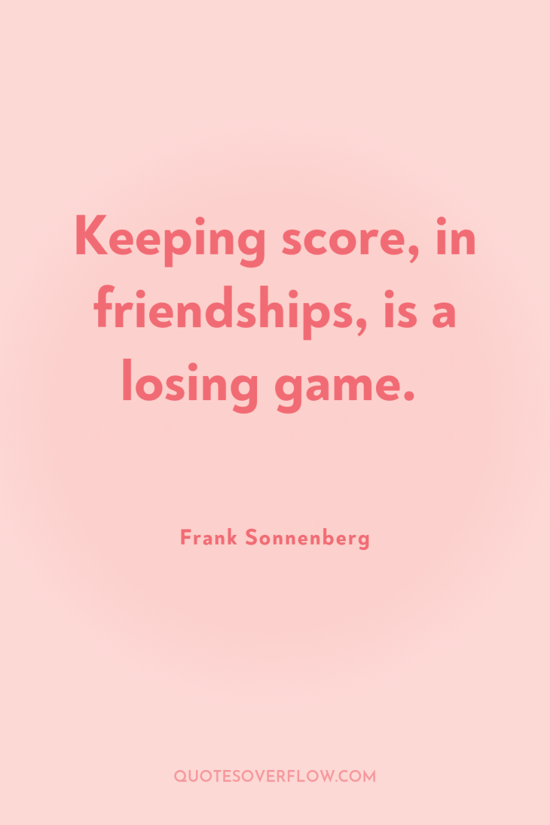 Keeping score, in friendships, is a losing game. 