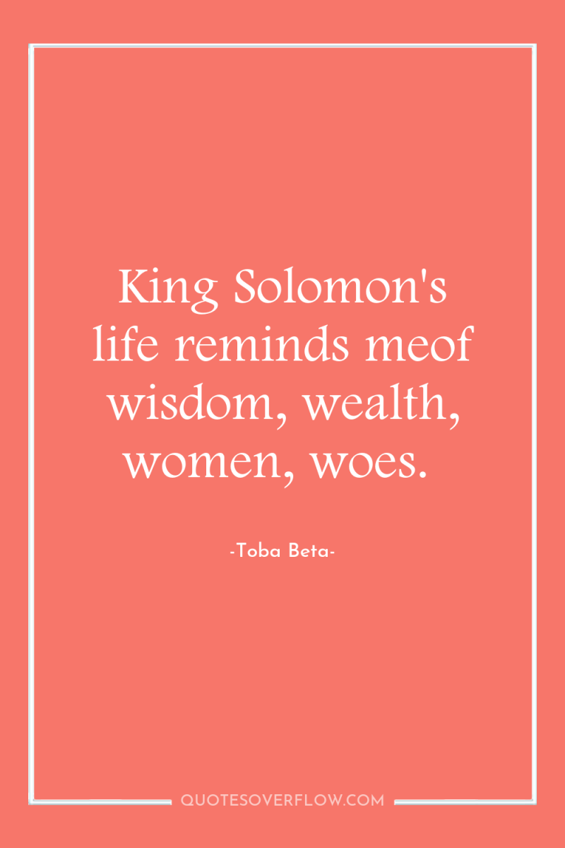 King Solomon's life reminds meof wisdom, wealth, women, woes. 