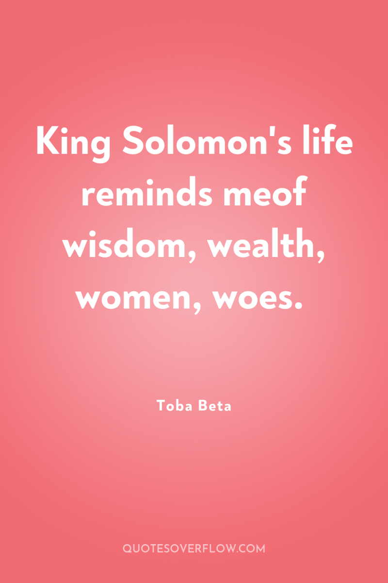 King Solomon's life reminds meof wisdom, wealth, women, woes. 