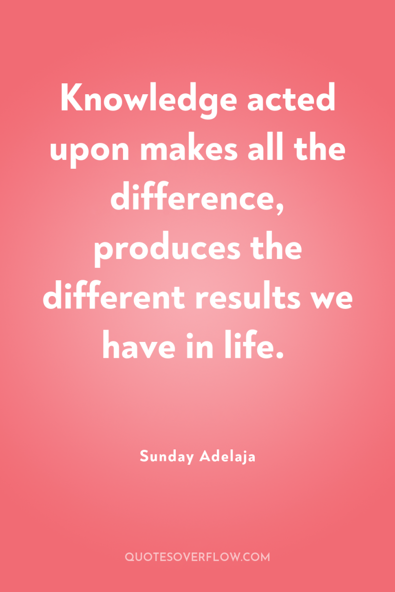 Knowledge acted upon makes all the difference, produces the different...
