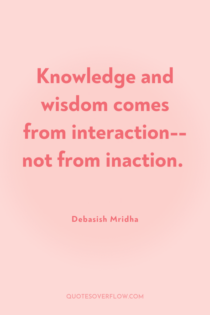 Knowledge and wisdom comes from interaction-- not from inaction. 