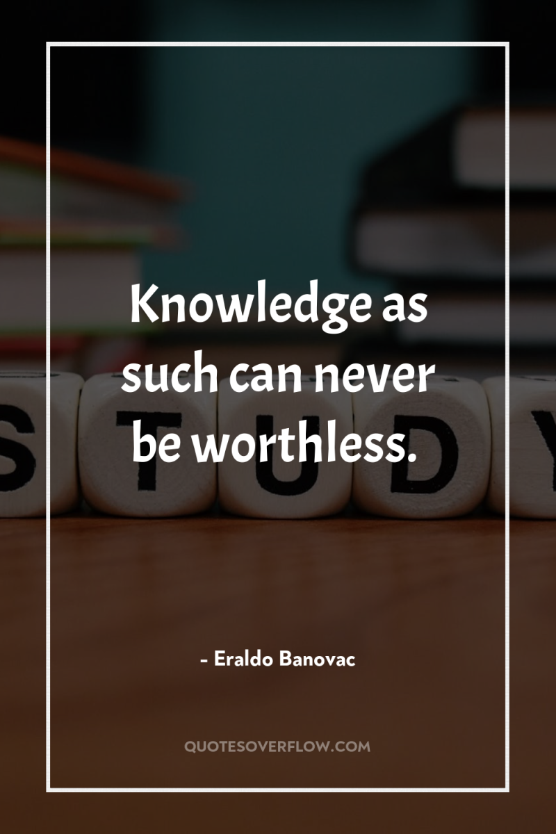 Knowledge as such can never be worthless. 