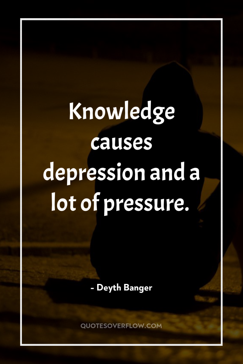 Knowledge causes depression and a lot of pressure. 