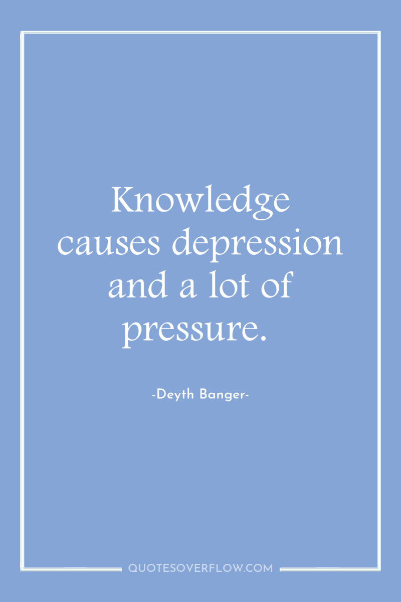 Knowledge causes depression and a lot of pressure. 