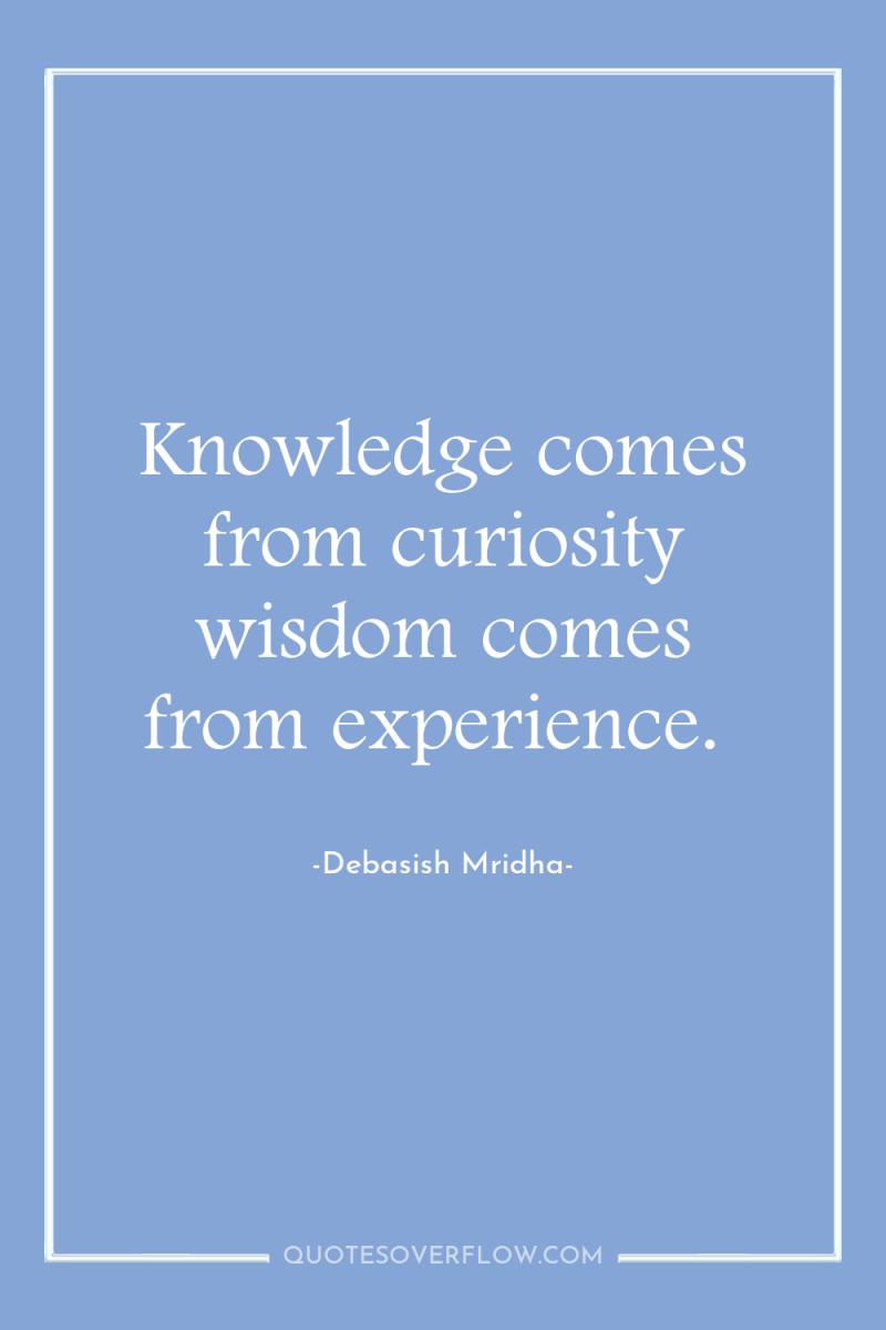Knowledge comes from curiosity wisdom comes from experience. 