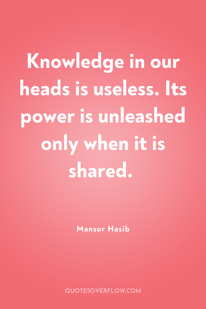 Knowledge in our heads is useless. Its power is unleashed...