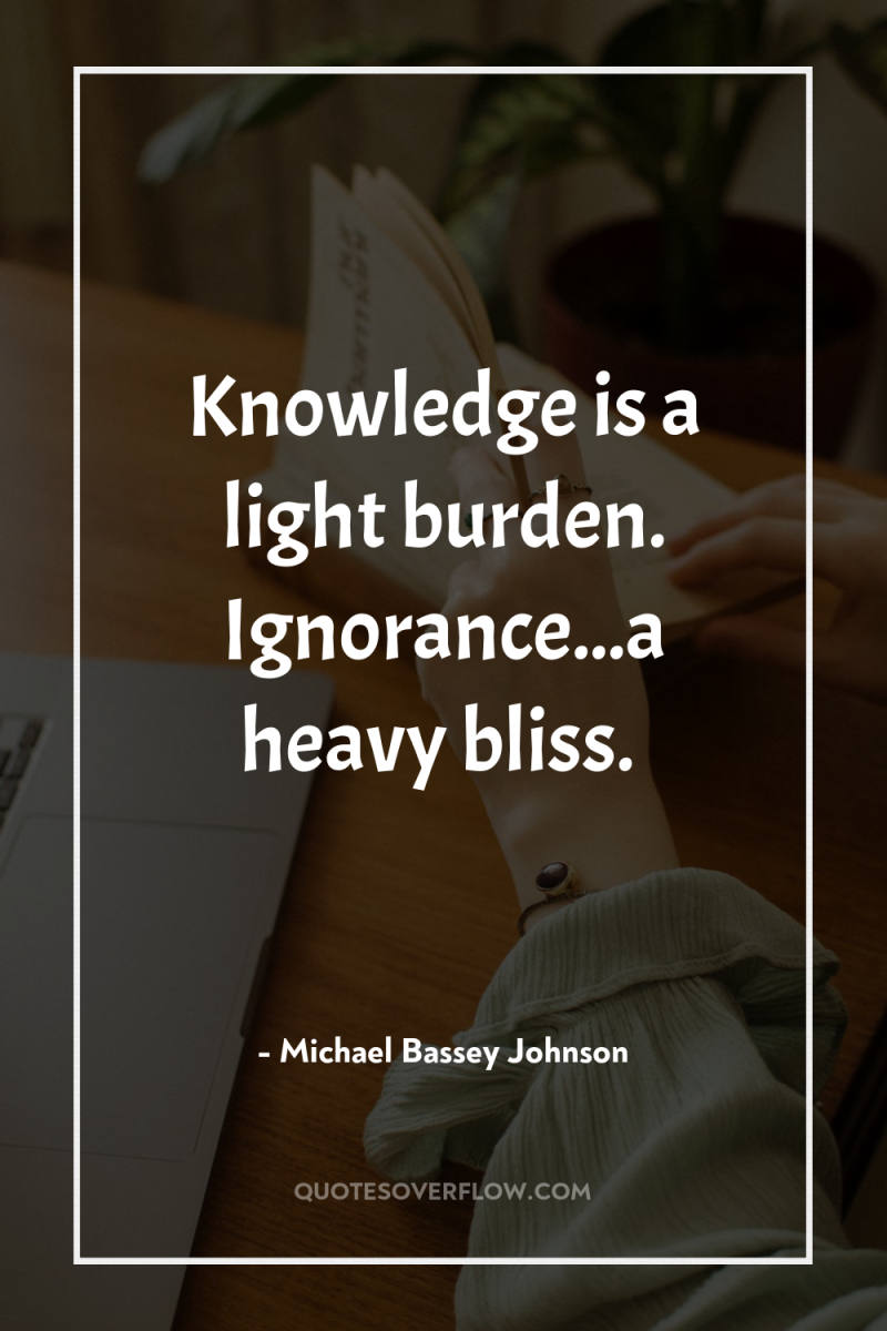 Knowledge is a light burden. Ignorance...a heavy bliss. 