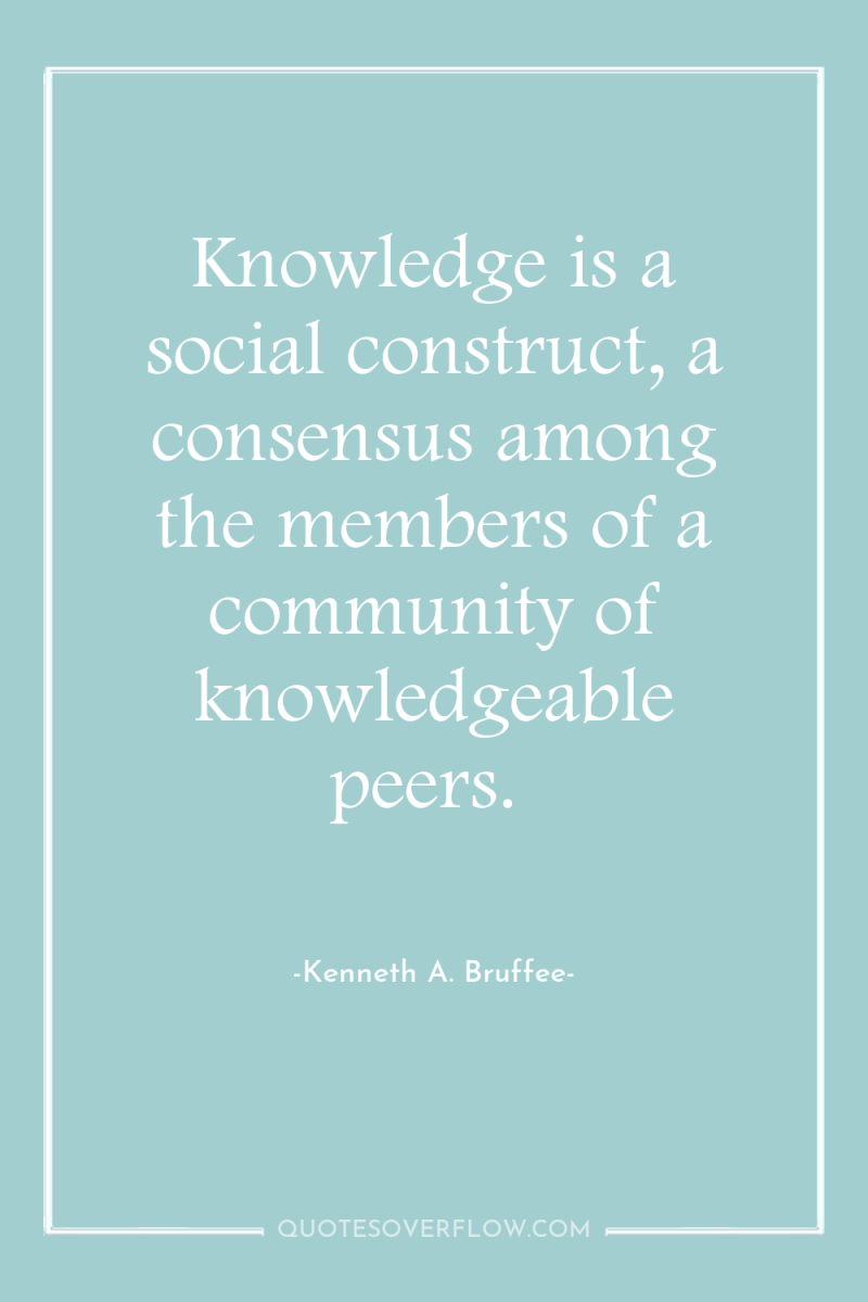 Knowledge is a social construct, a consensus among the members...