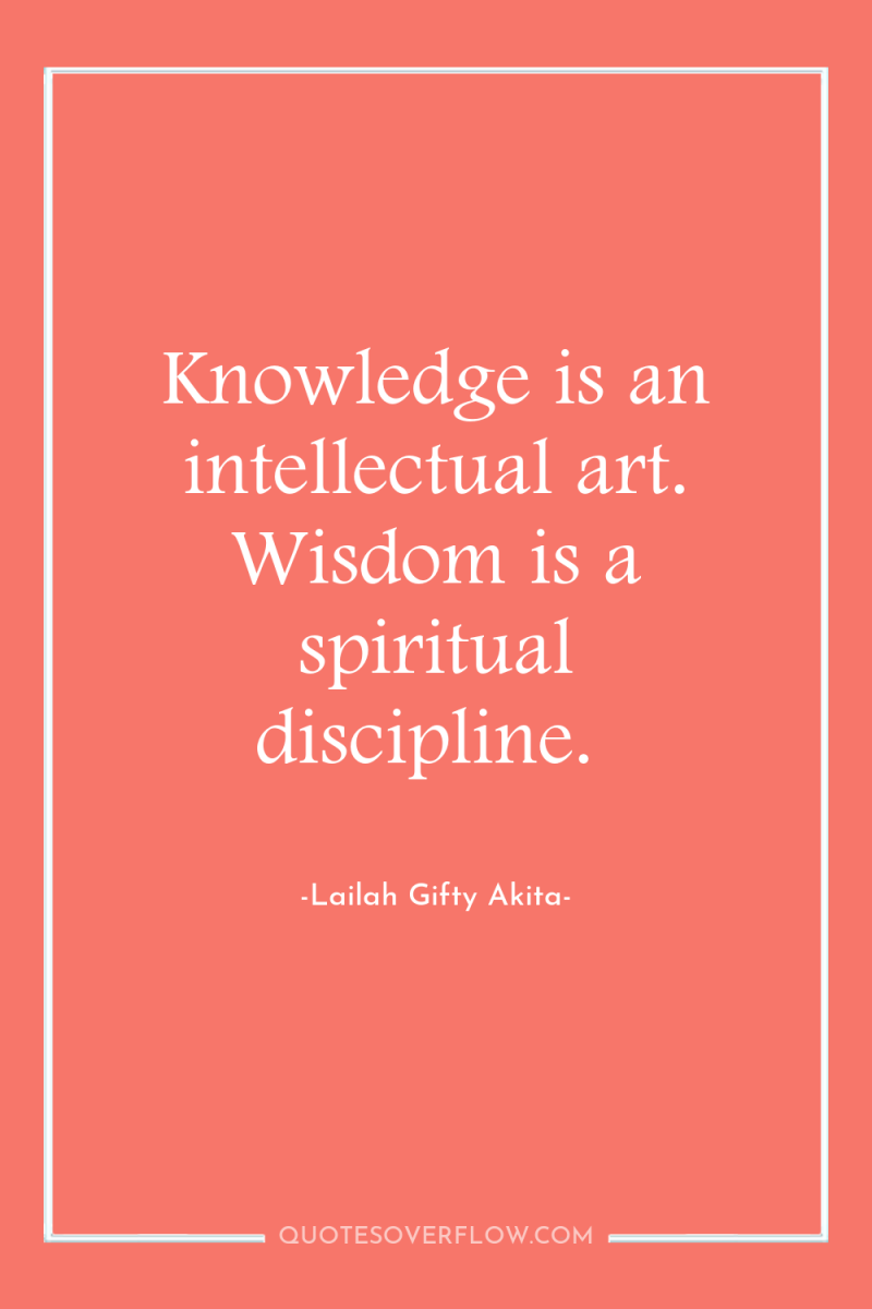 Knowledge is an intellectual art. Wisdom is a spiritual discipline. 