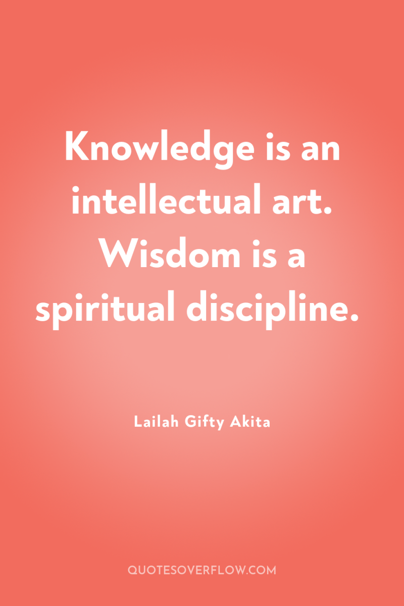 Knowledge is an intellectual art. Wisdom is a spiritual discipline. 