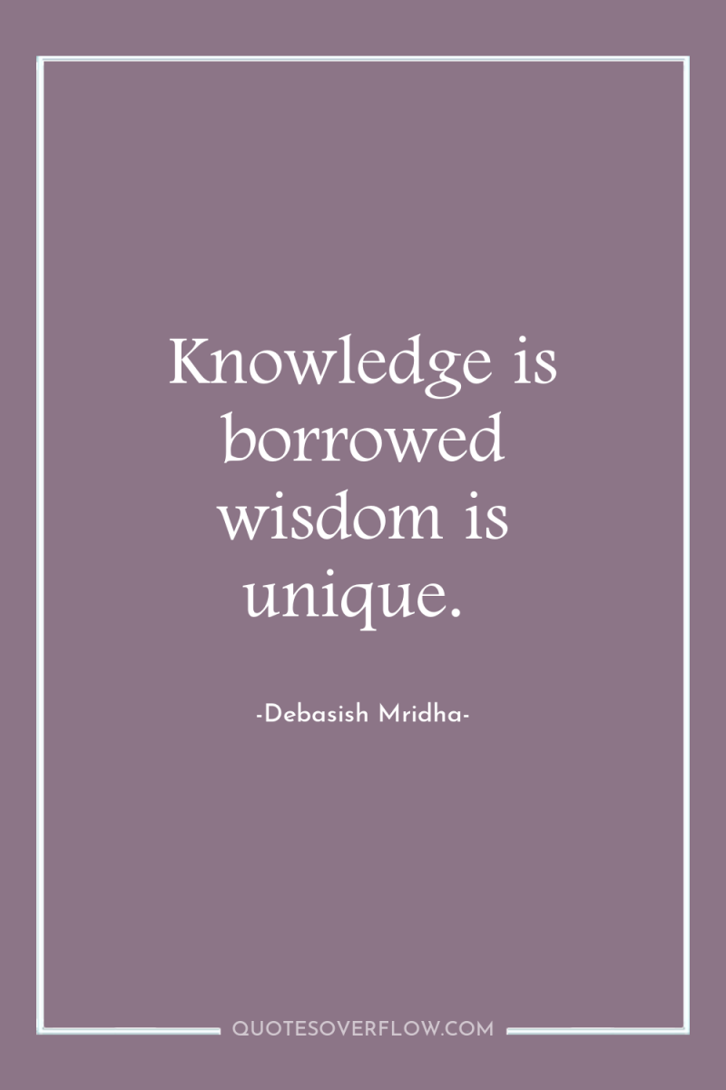 Knowledge is borrowed wisdom is unique. 