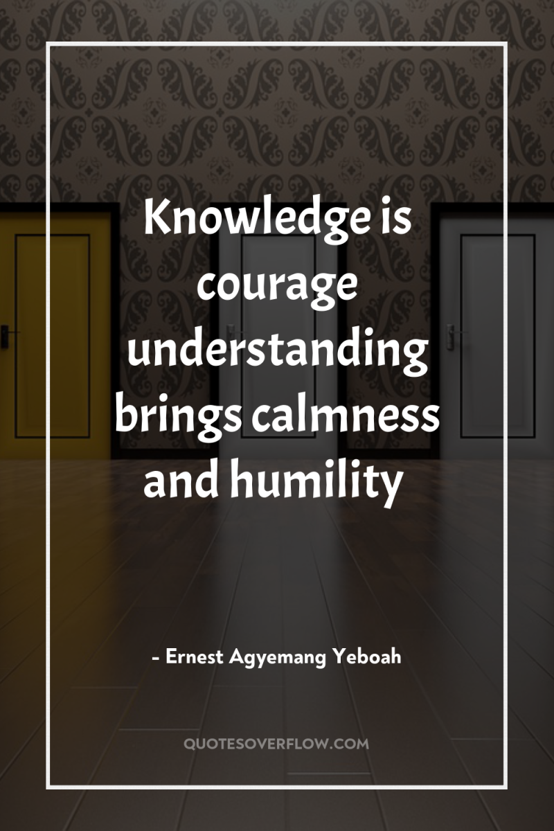 Knowledge is courage understanding brings calmness and humility 