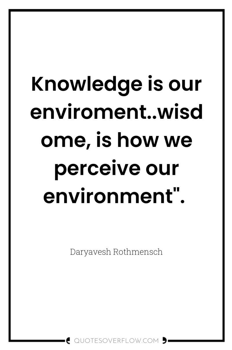 Knowledge is our enviroment..wisdome, is how we perceive our environment
