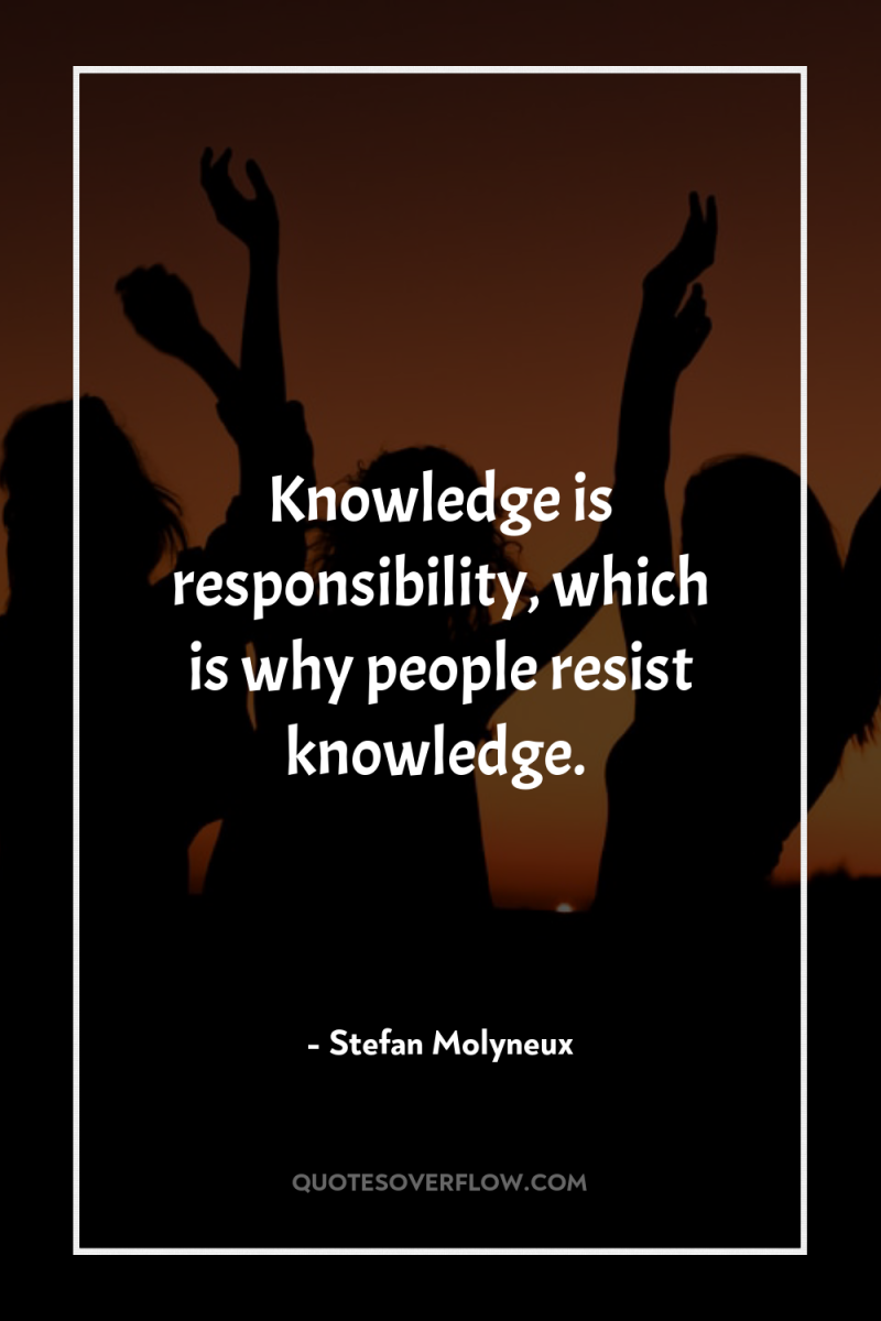 Knowledge is responsibility, which is why people resist knowledge. 