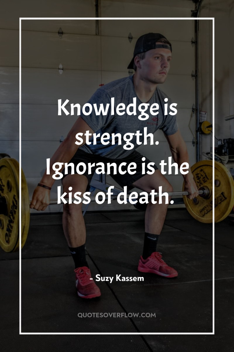 Knowledge is strength. Ignorance is the kiss of death. 