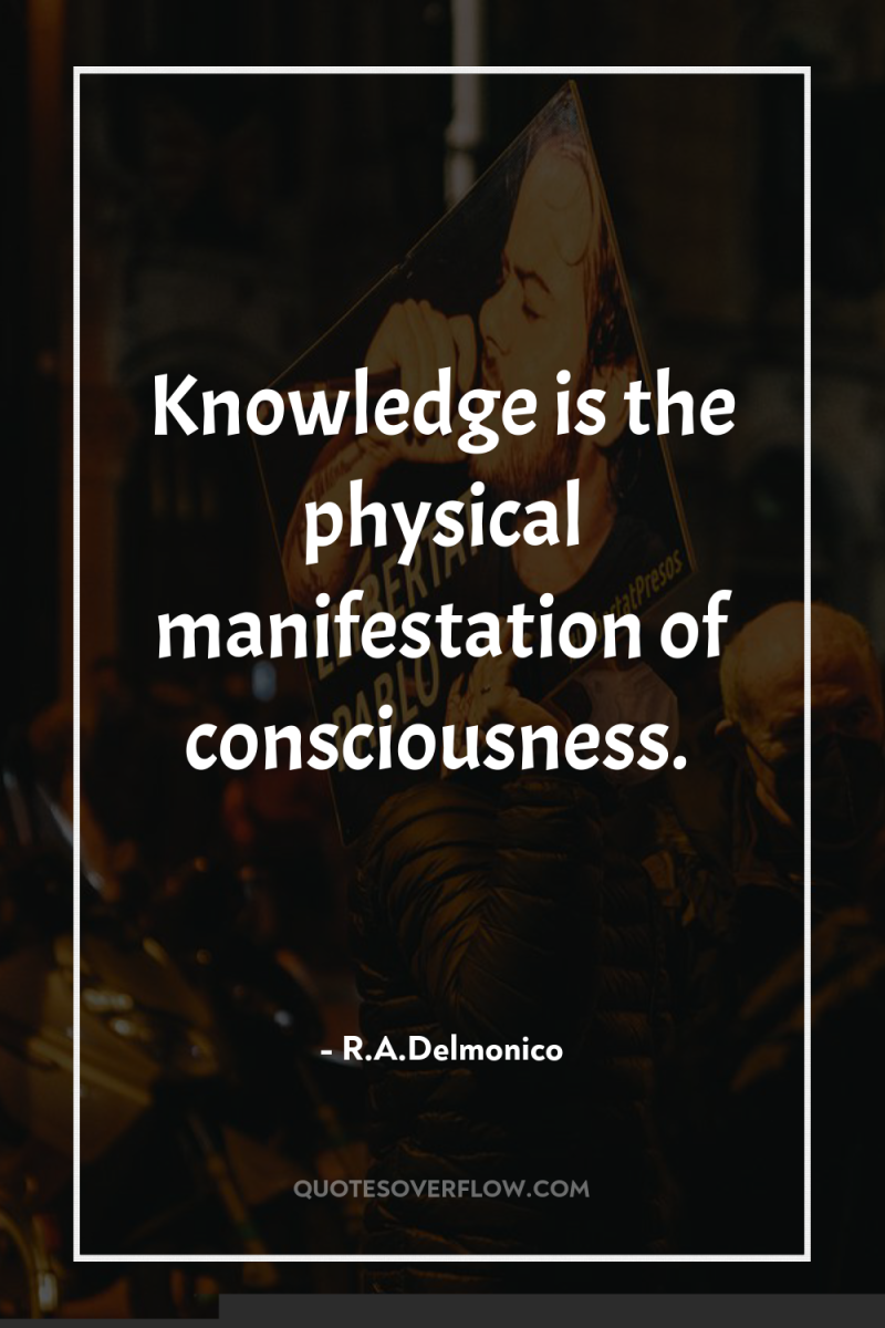 Knowledge is the physical manifestation of consciousness. 