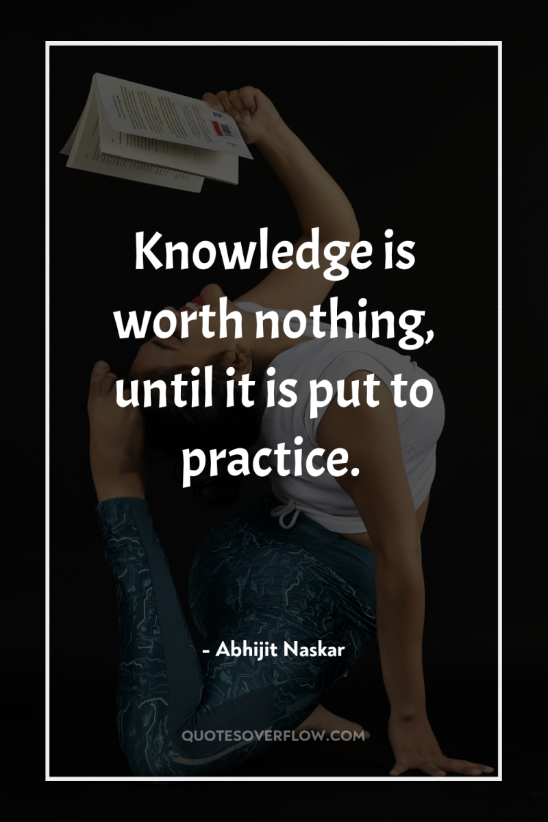 Knowledge is worth nothing, until it is put to practice. 