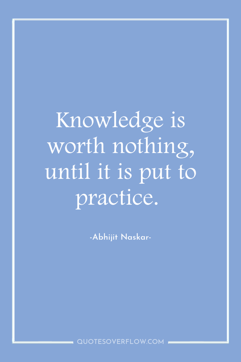 Knowledge is worth nothing, until it is put to practice. 