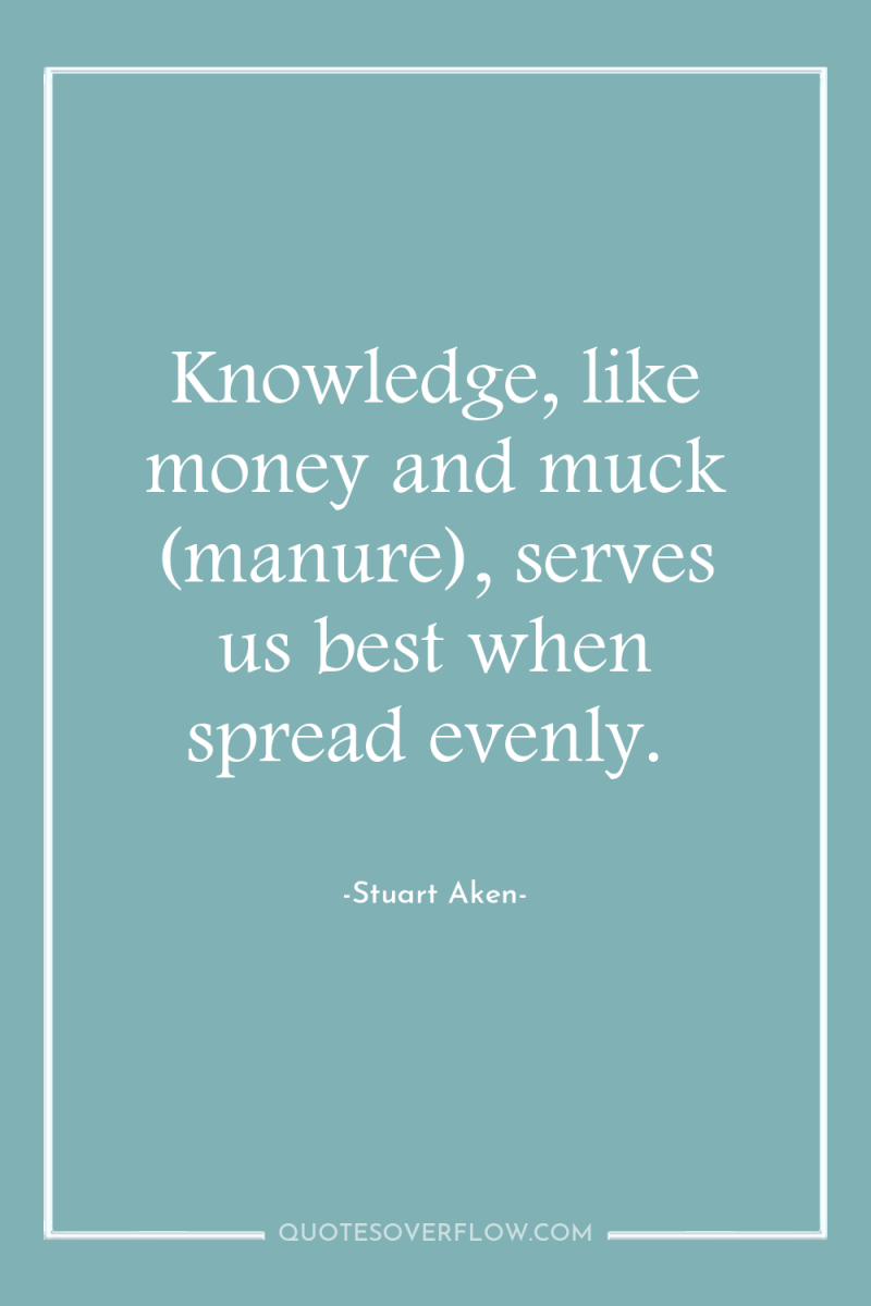 Knowledge, like money and muck (manure), serves us best when...