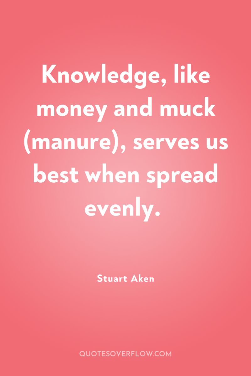 Knowledge, like money and muck (manure), serves us best when...