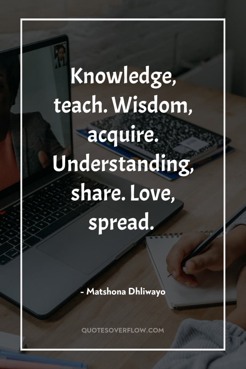 Knowledge, teach. Wisdom, acquire. Understanding, share. Love, spread. 