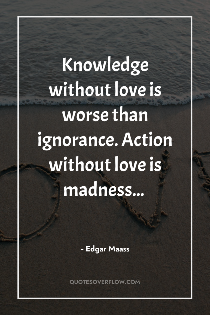 Knowledge without love is worse than ignorance. Action without love...