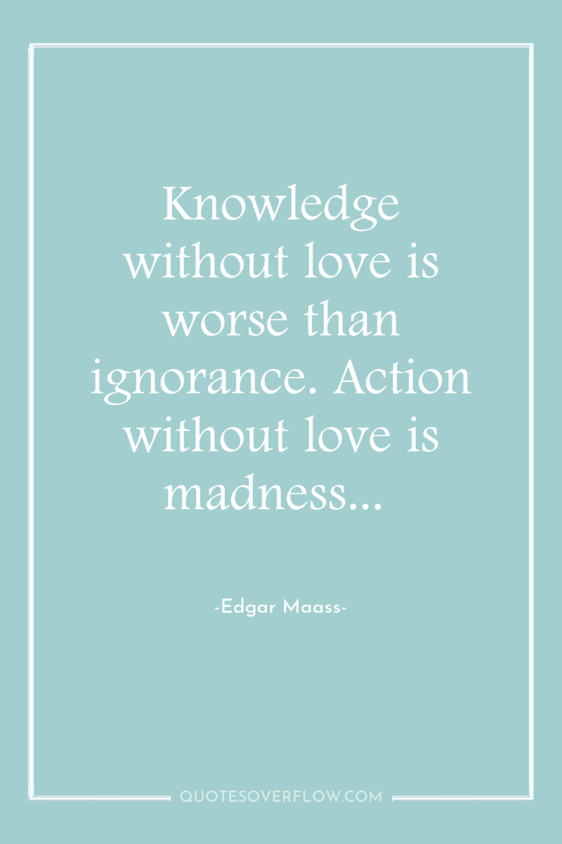 Knowledge without love is worse than ignorance. Action without love...