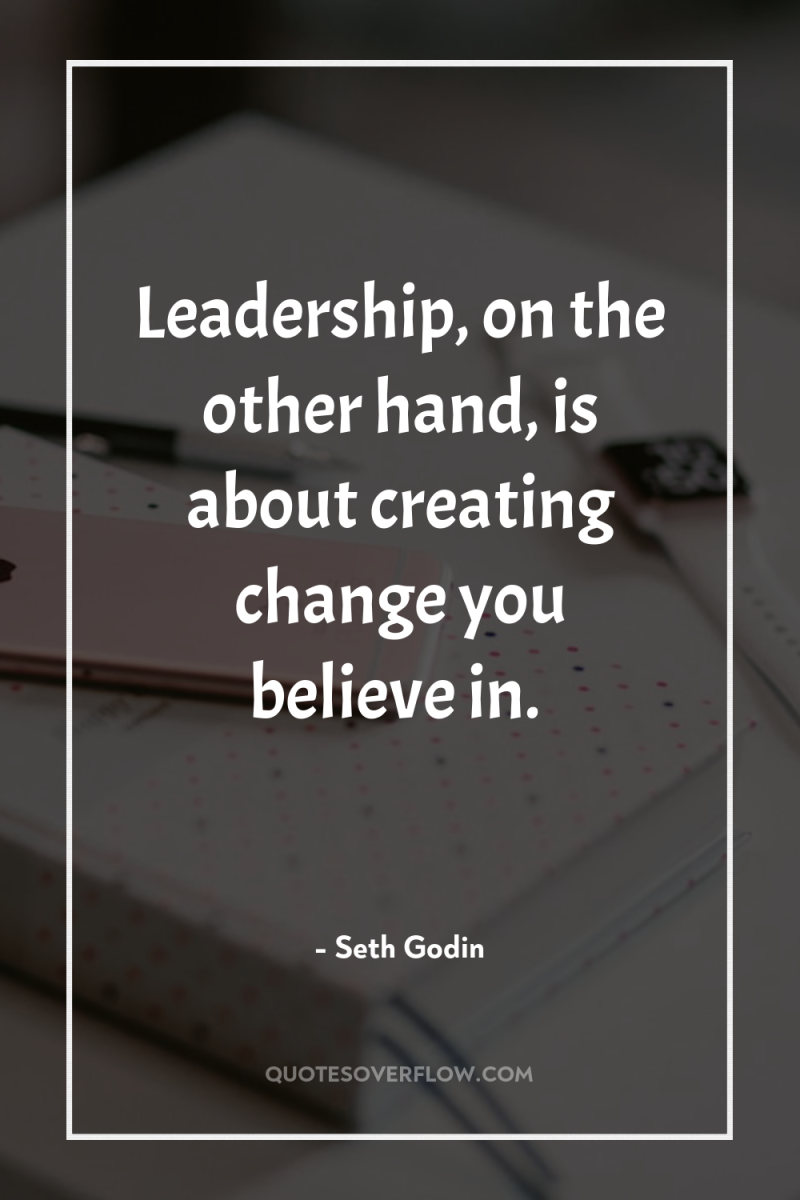 Leadership, on the other hand, is about creating change you...
