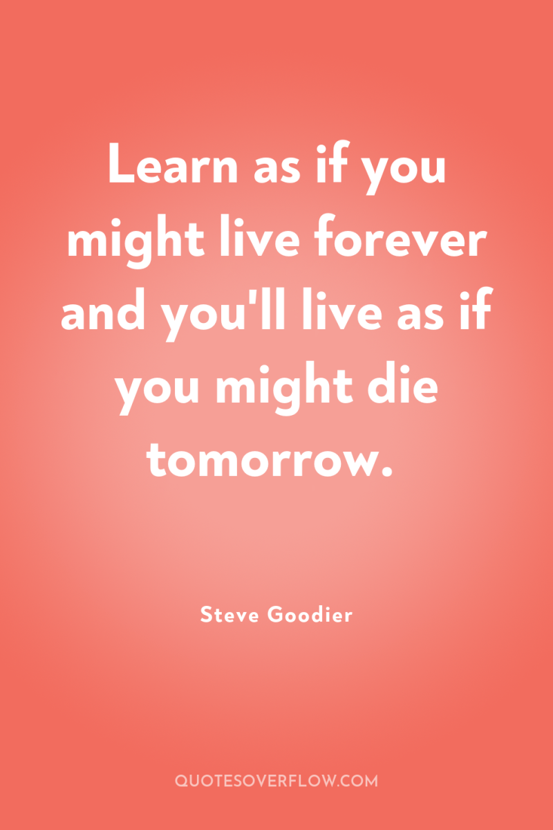 Learn as if you might live forever and you'll live...