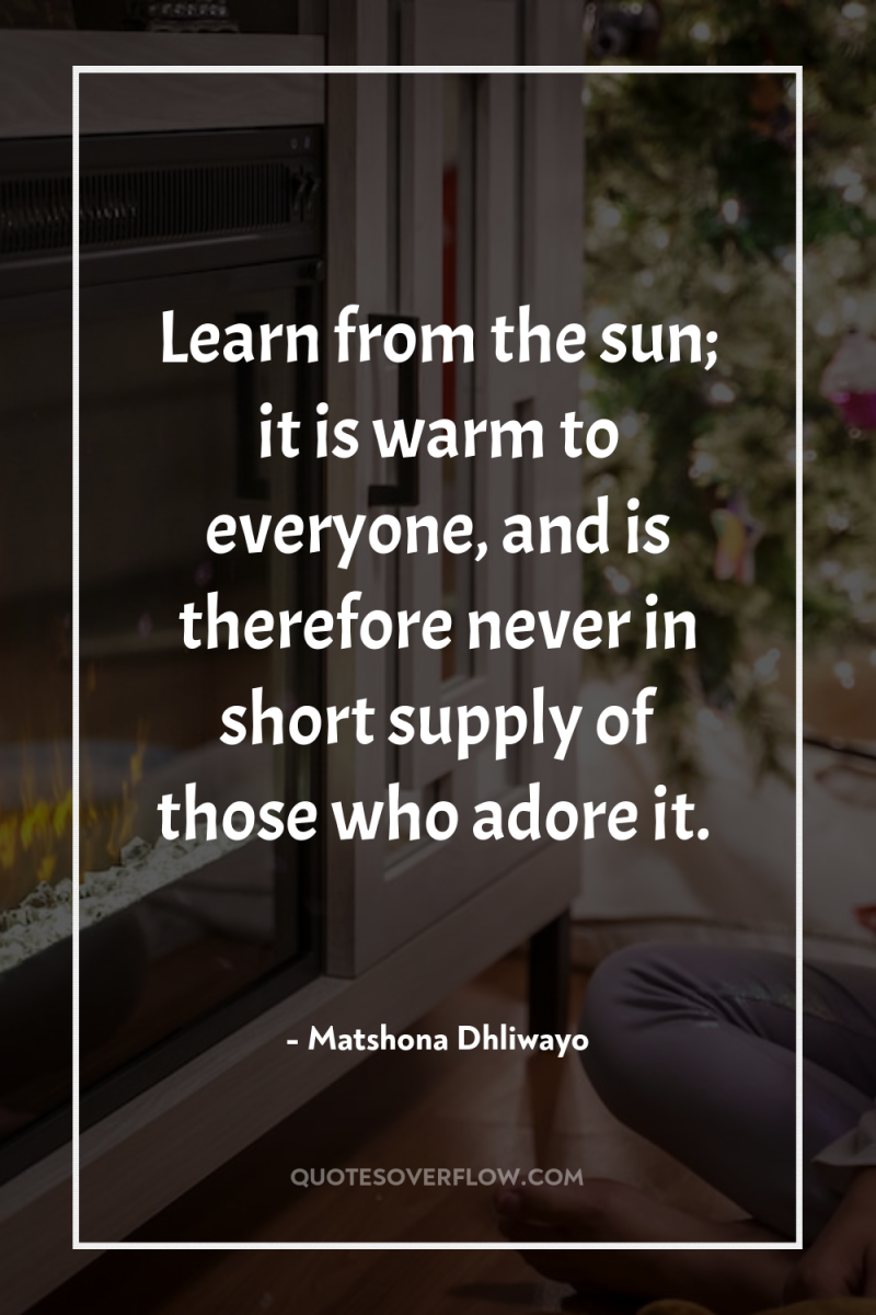 Learn from the sun; it is warm to everyone, and...