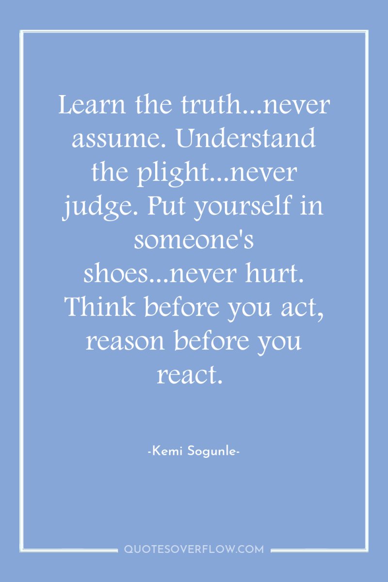 Learn the truth...never assume. Understand the plight...never judge. Put yourself...