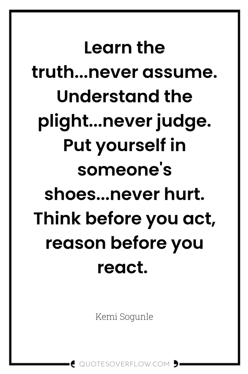 Learn the truth...never assume. Understand the plight...never judge. Put yourself...