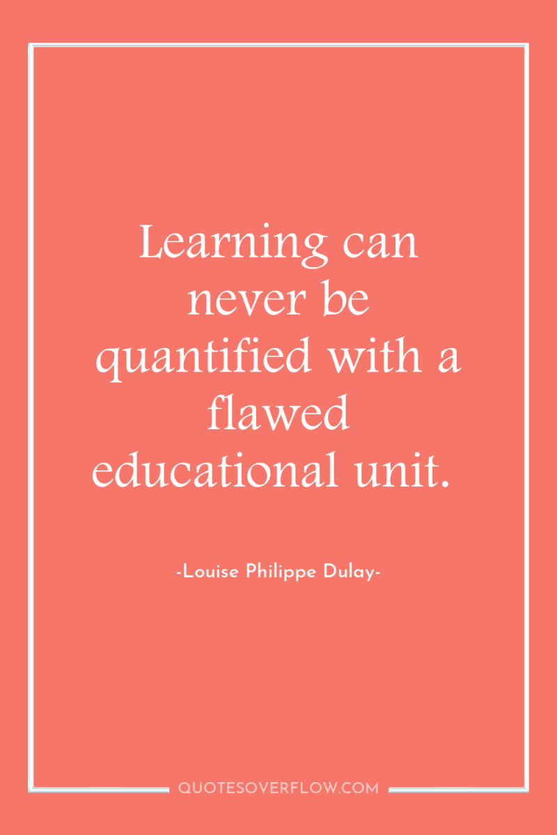 Learning can never be quantified with a flawed educational unit. 