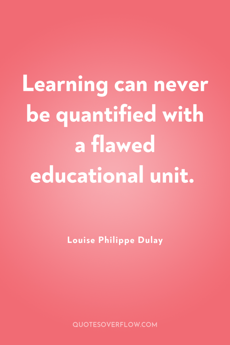 Learning can never be quantified with a flawed educational unit. 