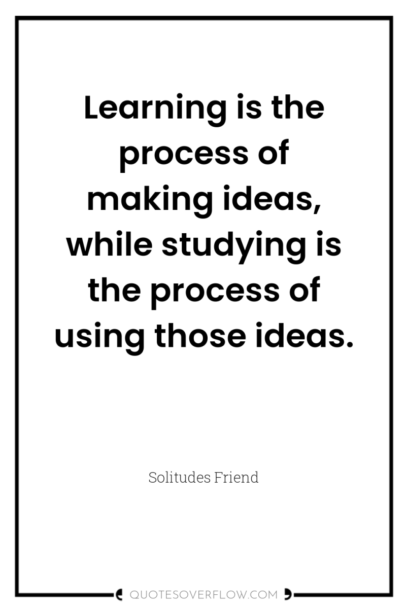 Learning is the process of making ideas, while studying is...