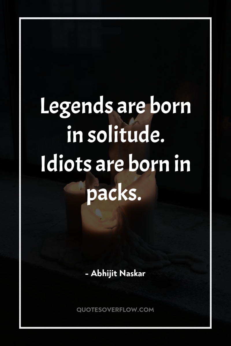 Legends are born in solitude. Idiots are born in packs. 