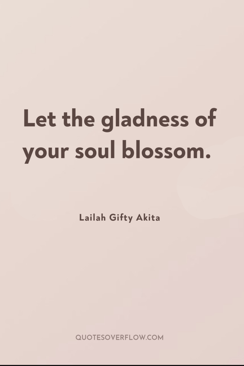 Let the gladness of your soul blossom. 