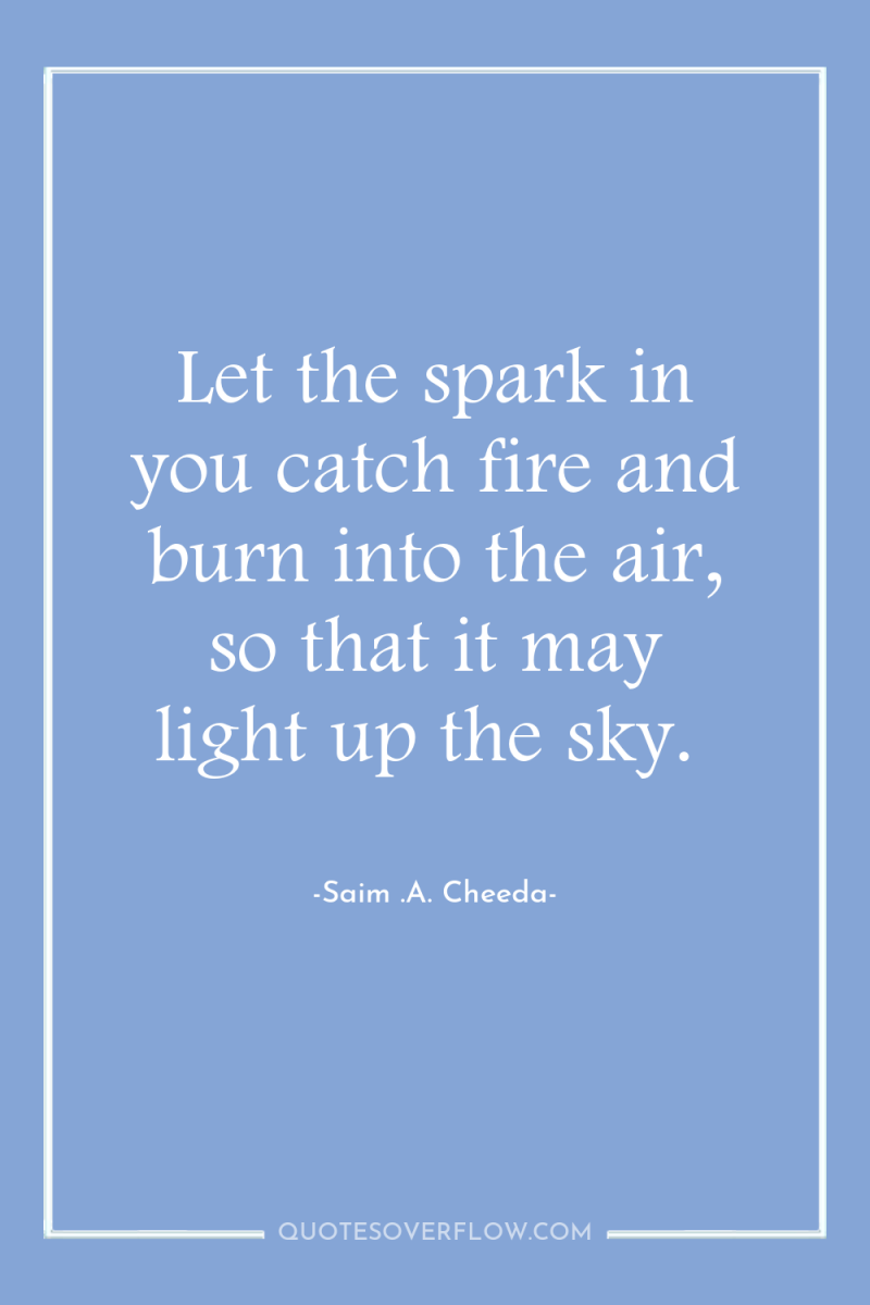 Let the spark in you catch fire and burn into...