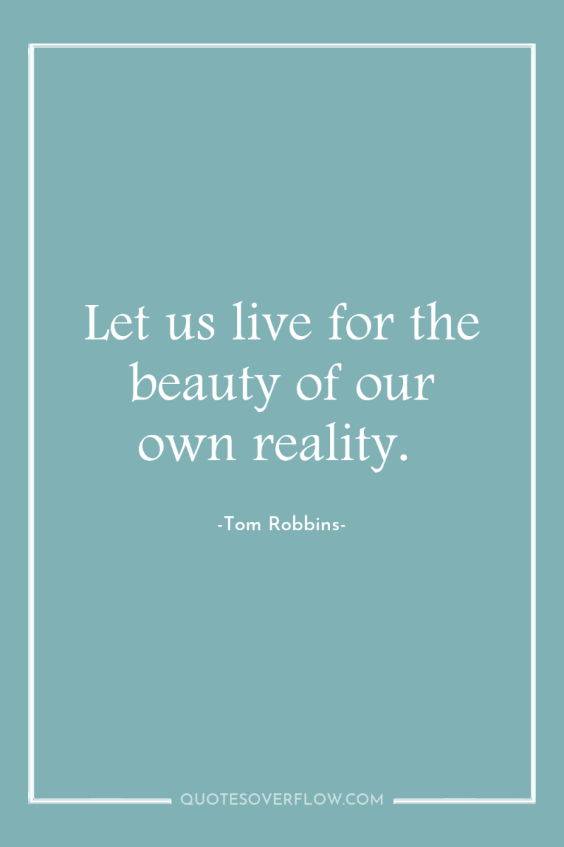 Let us live for the beauty of our own reality. 