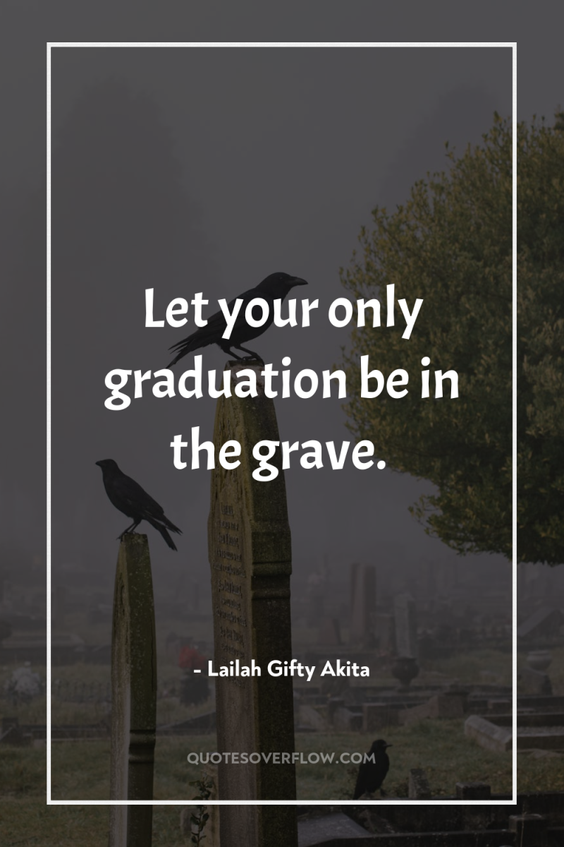 Let your only graduation be in the grave. 